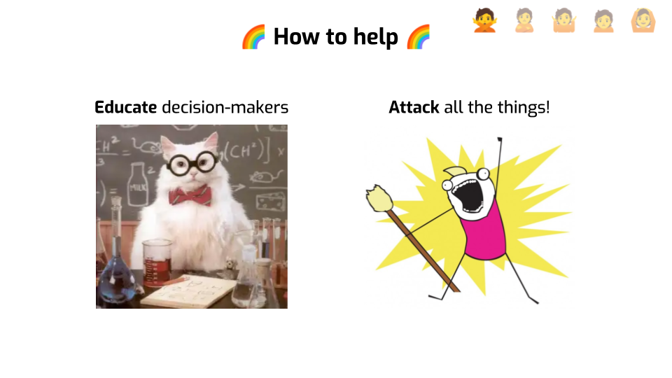 A slide titled "How to help", with rainbow emojis on both sides of the title.
A picture of a white cat with a bow tie and round glasses, in front of chemistry
equipment, is labeled "Educate decision-makers". A cartoon of a character
wielding a broom and yelling with their hand up in the air is labeled "Attack
all the things!".