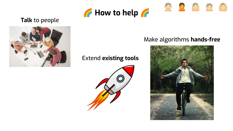 A slide titled "How to help", with rainbow emojis on both sides of the title.
A picture of a group of people discussing around laptops in a meeting room is
labeled "Talk to people". A picture of a cartoon rocket is labeled "Extend
existing tools". A picture of someone riding a bike with his hands extended and
not touching the bike is labeled "Make algorithms
hands-free".