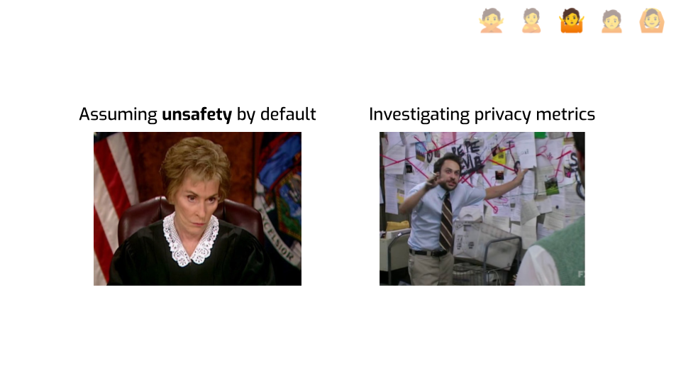 A slide with two pictures and labels. The first one is a picture from Judge
Judy looking unimpressed, labeled "Assuming unsafety by default". The second one
is the conspiracy theory / Pepe Silvia meme from It's Always Sunny in
Philadelphia, labeled "investigating privacy
metrics".