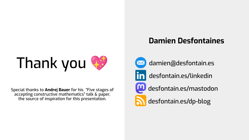A final slide, split in two. On the left, a large "Thank you" is followed by a
sparkling heart emoji, and some text says "Special thanks to Andrej Bauer for
his  “Five stages of accepting constructive mathematics” talk & paper, the
source of inspiration for this presentation.". On the right is the name of the
author, Damien Desfontaines, along with his email address, LinkedIn page,
Mastodon page, and DP blog.