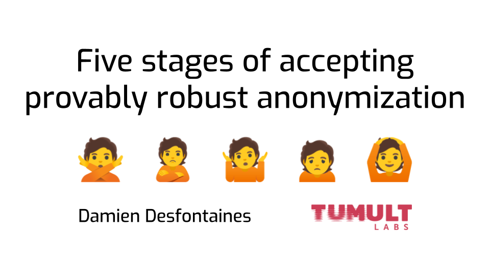 The introductory slide of a talk titled 'Five stages of accepting provably
robust anonymization'. Under the title is a line with five emojis: person
gesturing no, person pouting, person shrugging, person frowning, and person
gesturing OK. A third line lists the author author information (Damien
Desfontaines) along with his affiliation (the Tumult Labs
logo)