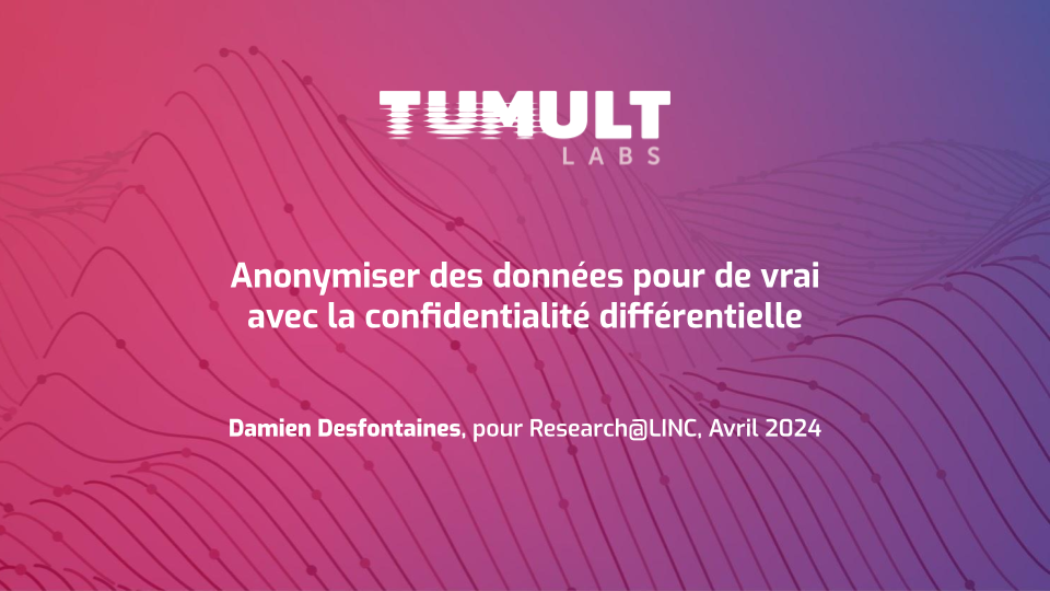 La diapositive de titre de la présentation. On peut y lire le titre,
"Anonymiser des données pour de vrai avec la confidentialité différentielle",
entre le logo de Tumult Labs, et une ligne indiquant "Damien Desfontaines, pour
Research@LINC, Avril 2024".