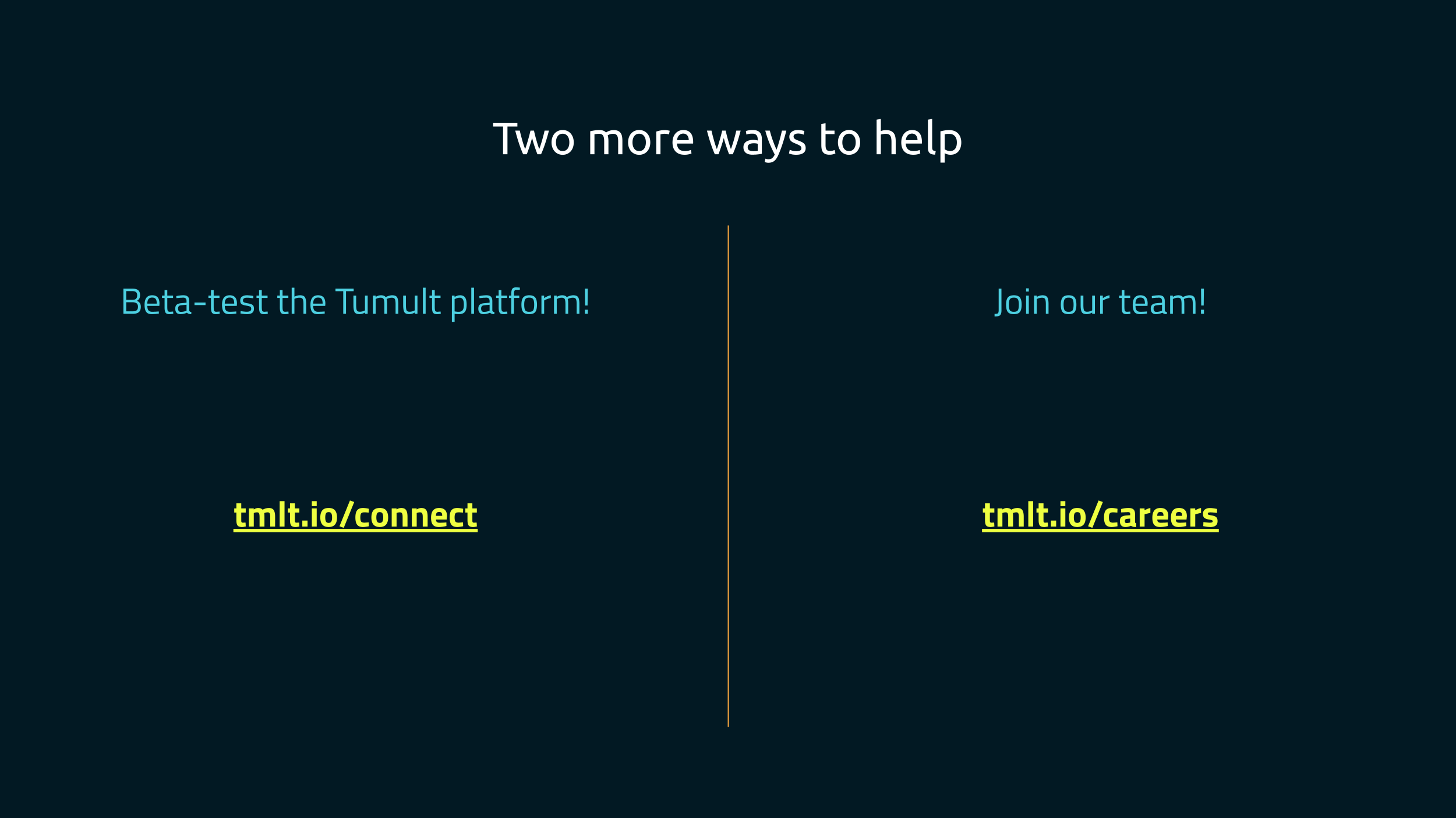 A slide split in two, titled "Two more ways to help". On the left, it says
"Beta-test the Tumult Platform!", and links to tmlt.io/connect. On the right,
"Join our team!", with a link to
tmlt.io/careers.
